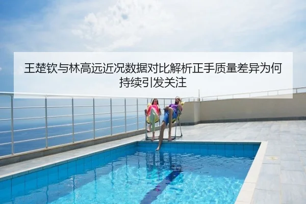 王楚钦与林高远近况数据对比解析正手质量差异为何持续引发关注