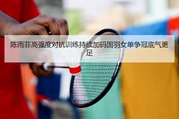 陈雨菲高强度对抗训练持续加码国羽女单争冠底气更足