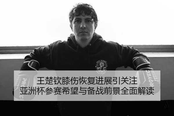 王楚钦膝伤恢复进展引关注 亚洲杯参赛希望与备战前景全面解读