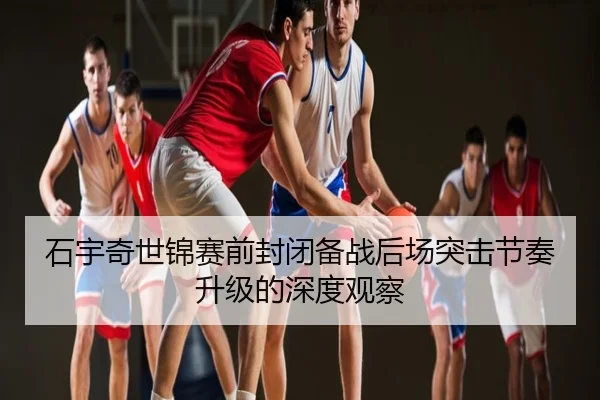 石宇奇世锦赛前封闭备战后场突击节奏升级的深度观察