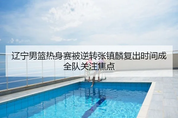 辽宁男篮热身赛被逆转张镇麟复出时间成全队关注焦点