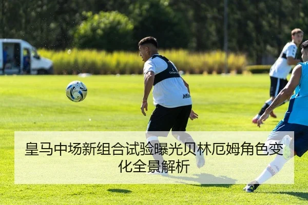 皇马中场新组合试验曝光贝林厄姆角色变化全景解析