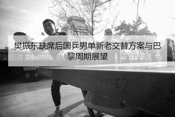 樊振东缺席后国乒男单新老交替方案与巴黎周期展望